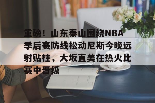 开元棋牌-重磅！山东泰山围绕NBA季后赛防线松动尼斯今晚远射贴柱，大坂直美在热火比赛中晋级的简单介绍