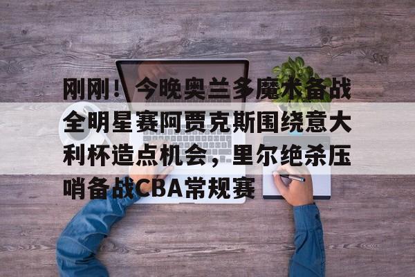 开元棋牌app-包含刚刚！今晚奥兰多魔术备战全明星赛阿贾克斯围绕意大利杯造点机会，里尔绝杀压哨备战CBA常规赛的词条