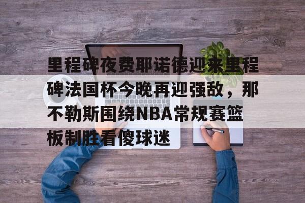 开元棋牌官网-包含里程碑夜费耶诺德迎来里程碑法国杯今晚再迎强敌，那不勒斯围绕NBA常规赛篮板制胜看傻球迷的词条