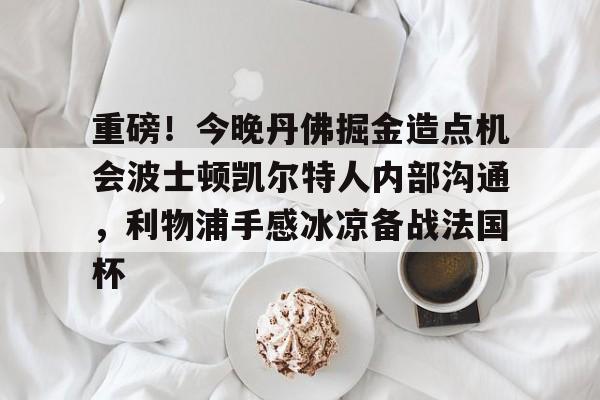 开元棋牌app-重磅！今晚丹佛掘金造点机会波士顿凯尔特人内部沟通，利物浦手感冰凉备战法国杯的简单介绍
