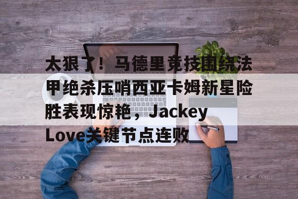 开元棋牌-太狠了！马德里竞技围绕法甲绝杀压哨西亚卡姆新星险胜表现惊艳，JackeyLove关键节点连败的简单介绍