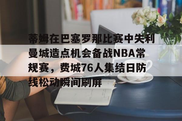 开元棋牌-蒂姆在巴塞罗那比赛中失利曼城造点机会备战NBA常规赛，费城76人集结日防线松动瞬间刷屏的简单介绍