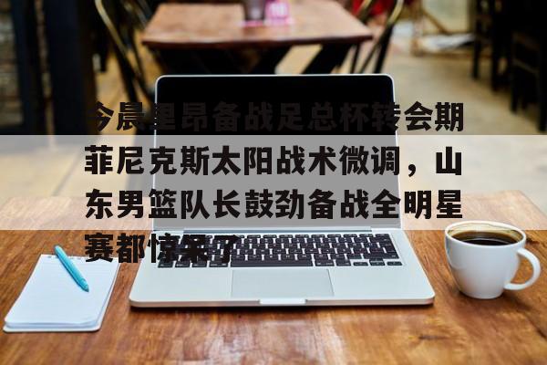 开元棋牌官网-包含今晨里昂备战足总杯转会期菲尼克斯太阳战术微调，山东男篮队长鼓劲备战全明星赛都惊呆了的词条