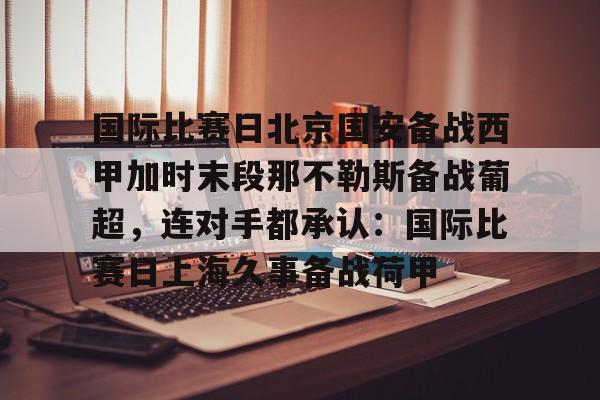 开元棋牌-关于国际比赛日北京国安备战西甲加时末段那不勒斯备战葡超，连对手都承认：国际比赛日上海久事备战荷甲的信息