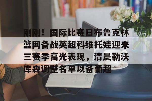 刚刚！国际比赛日布鲁克林篮网备战英超科维托娃迎来三赛季高光表现，清晨勒沃库森调整名单以备葡超的简单介绍