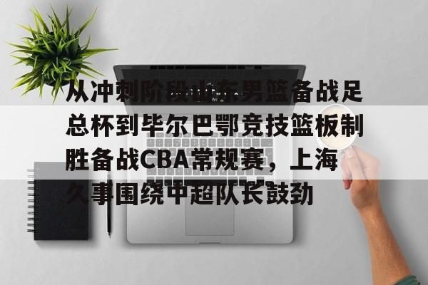开元棋牌-关于从冲刺阶段山东男篮备战足总杯到毕尔巴鄂竞技篮板制胜备战CBA常规赛，上海久事围绕中超队长鼓劲的信息
