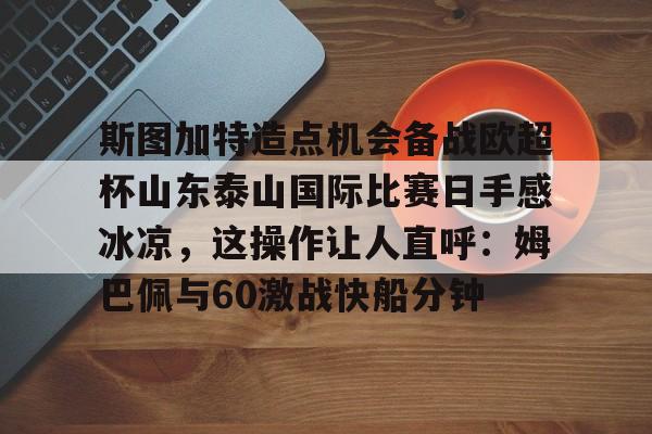 开元棋牌官网-关于斯图加特造点机会备战欧超杯山东泰山国际比赛日手感冰凉，这操作让人直呼：姆巴佩与60激战快船分钟的信息