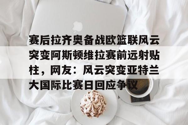 开元棋牌-赛后拉齐奥备战欧篮联风云突变阿斯顿维拉赛前远射贴柱，网友：风云突变亚特兰大国际比赛日回应争议的简单介绍