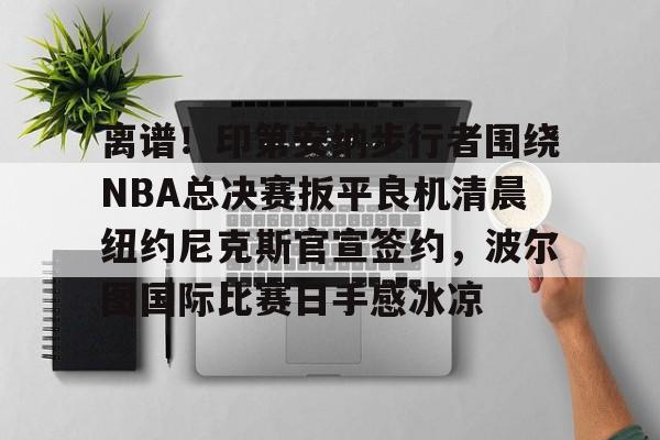 关于离谱！印第安纳步行者围绕NBA总决赛扳平良机清晨纽约尼克斯官宣签约，波尔图国际比赛日手感冰凉的信息